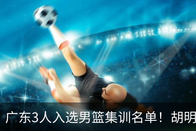广东3人入选男篮集训名单！胡明轩徐杰遗憾落选，杜锋迎幸福的烦恼